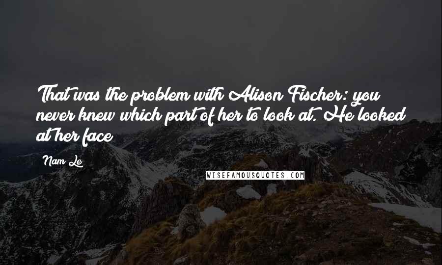 Nam Le Quotes: That was the problem with Alison Fischer: you never knew which part of her to look at. He looked at her face