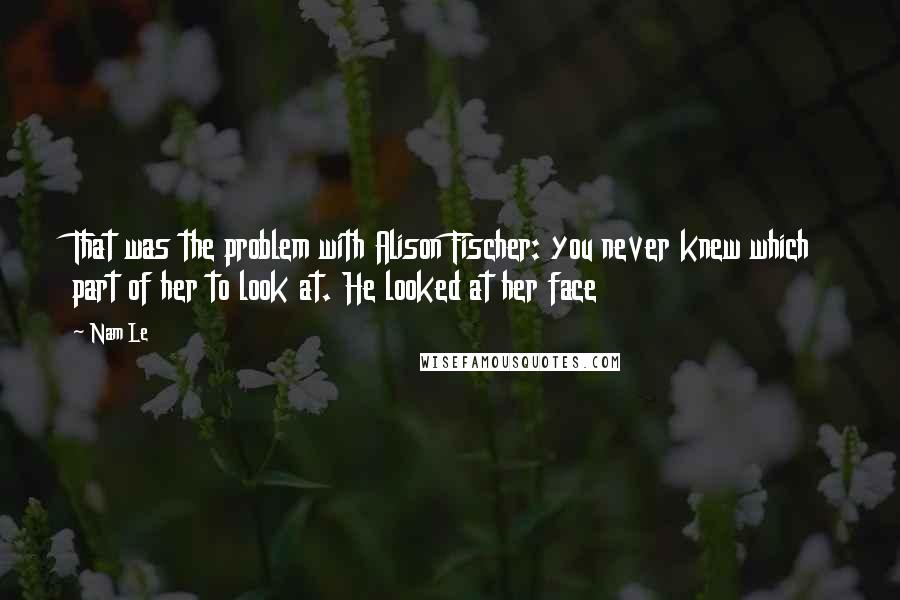 Nam Le Quotes: That was the problem with Alison Fischer: you never knew which part of her to look at. He looked at her face