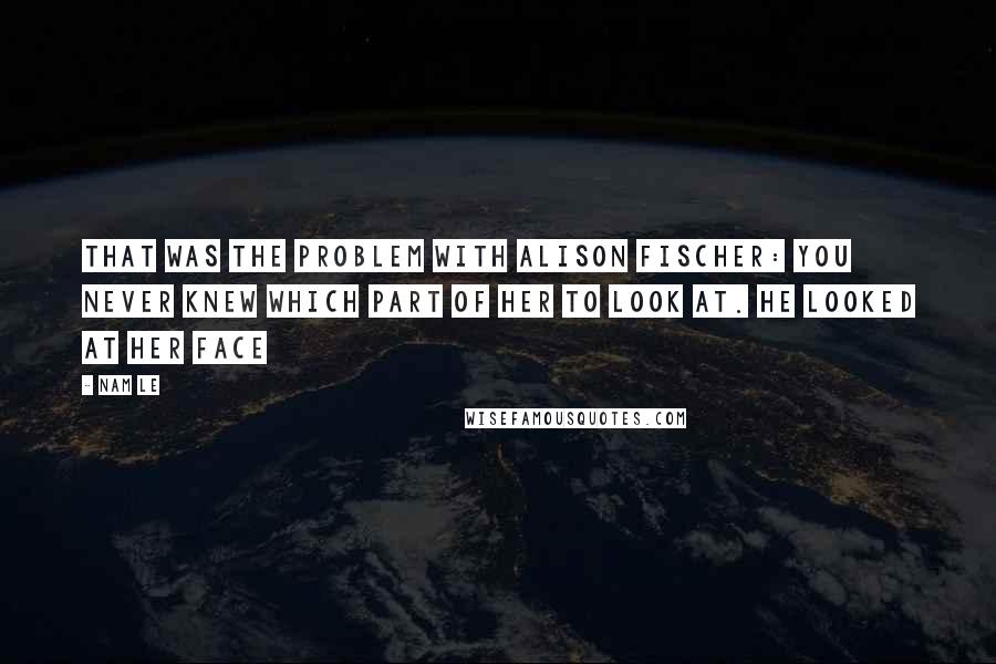 Nam Le Quotes: That was the problem with Alison Fischer: you never knew which part of her to look at. He looked at her face
