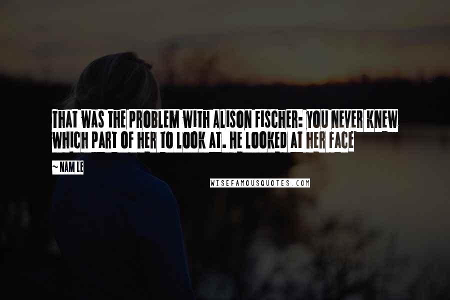 Nam Le Quotes: That was the problem with Alison Fischer: you never knew which part of her to look at. He looked at her face