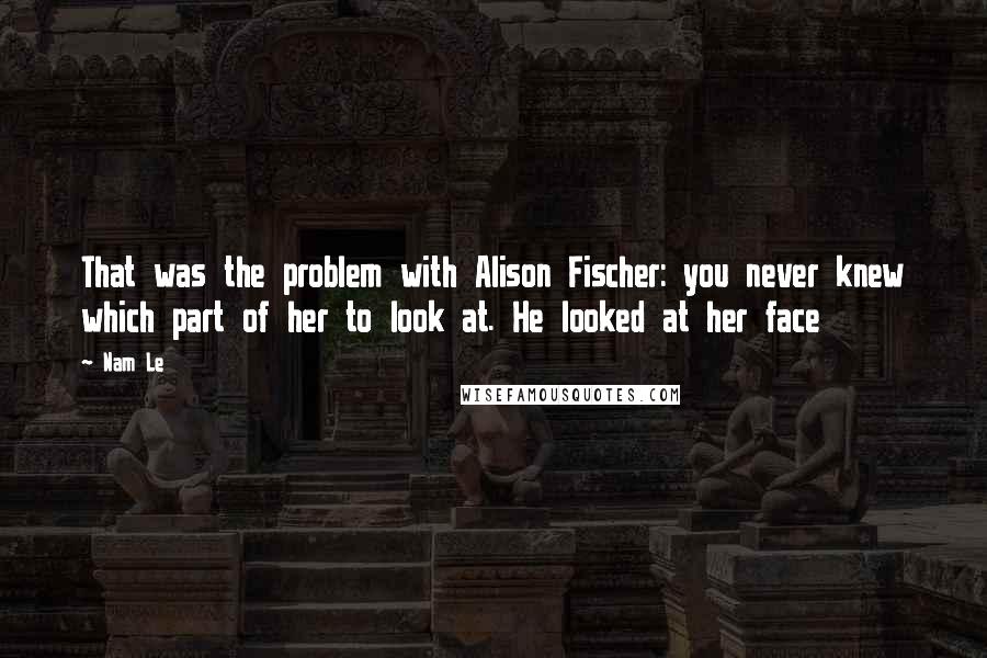 Nam Le Quotes: That was the problem with Alison Fischer: you never knew which part of her to look at. He looked at her face