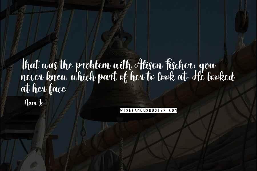 Nam Le Quotes: That was the problem with Alison Fischer: you never knew which part of her to look at. He looked at her face