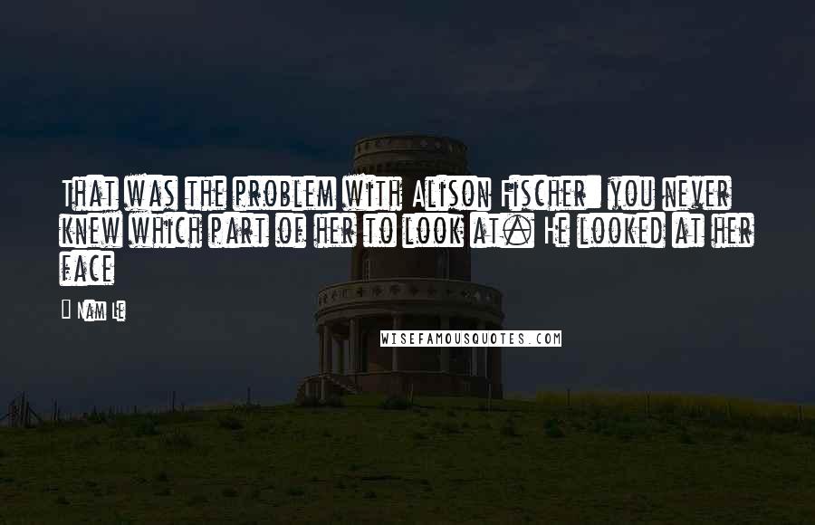 Nam Le Quotes: That was the problem with Alison Fischer: you never knew which part of her to look at. He looked at her face