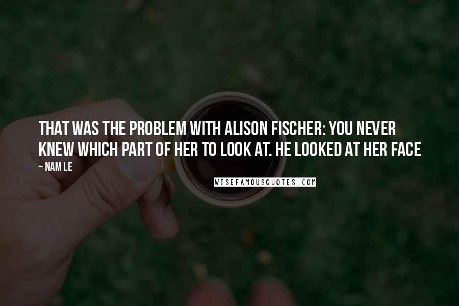 Nam Le Quotes: That was the problem with Alison Fischer: you never knew which part of her to look at. He looked at her face