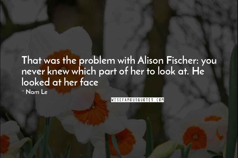 Nam Le Quotes: That was the problem with Alison Fischer: you never knew which part of her to look at. He looked at her face