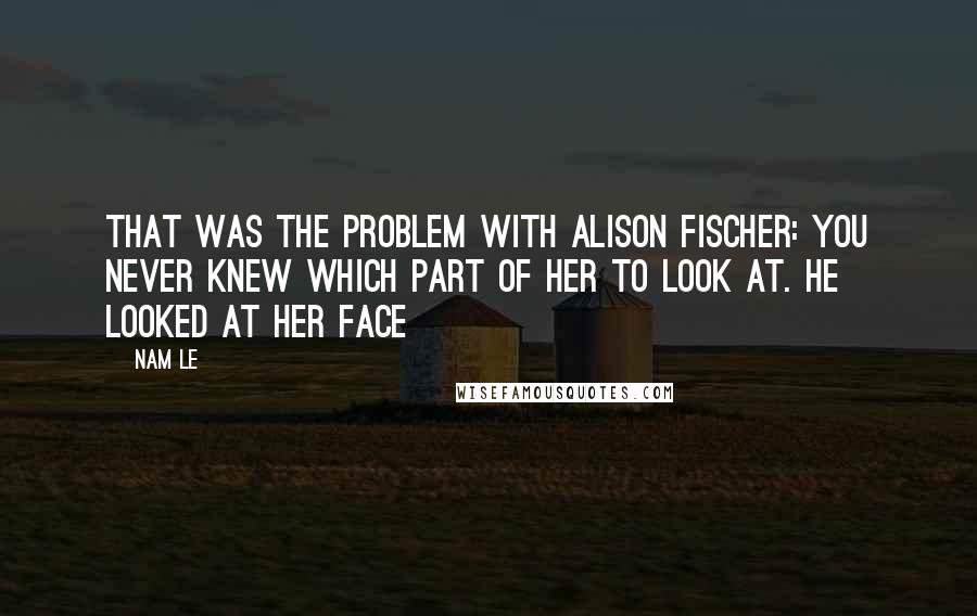 Nam Le Quotes: That was the problem with Alison Fischer: you never knew which part of her to look at. He looked at her face
