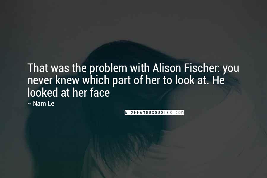 Nam Le Quotes: That was the problem with Alison Fischer: you never knew which part of her to look at. He looked at her face