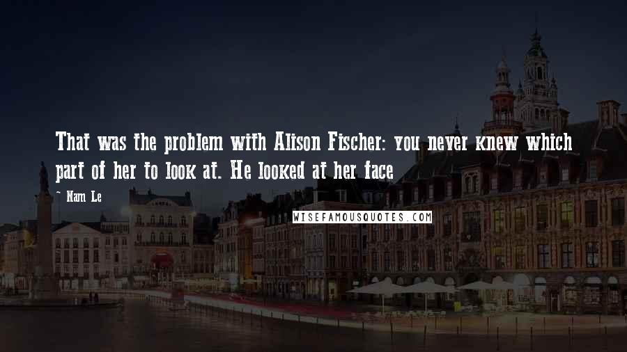 Nam Le Quotes: That was the problem with Alison Fischer: you never knew which part of her to look at. He looked at her face