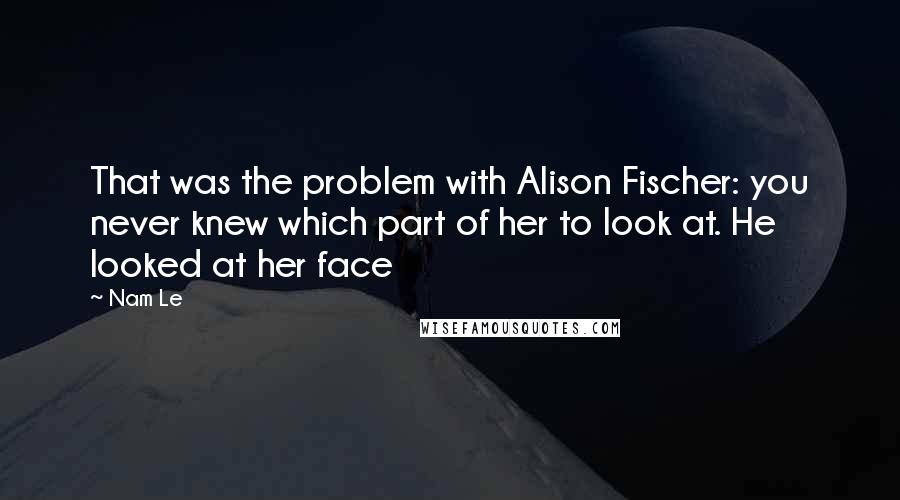 Nam Le Quotes: That was the problem with Alison Fischer: you never knew which part of her to look at. He looked at her face
