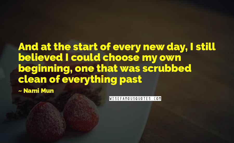 Nami Mun Quotes: And at the start of every new day, I still believed I could choose my own beginning, one that was scrubbed clean of everything past