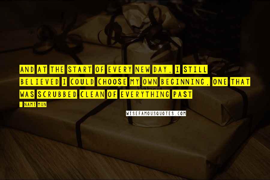 Nami Mun Quotes: And at the start of every new day, I still believed I could choose my own beginning, one that was scrubbed clean of everything past