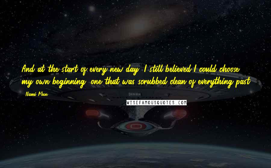 Nami Mun Quotes: And at the start of every new day, I still believed I could choose my own beginning, one that was scrubbed clean of everything past