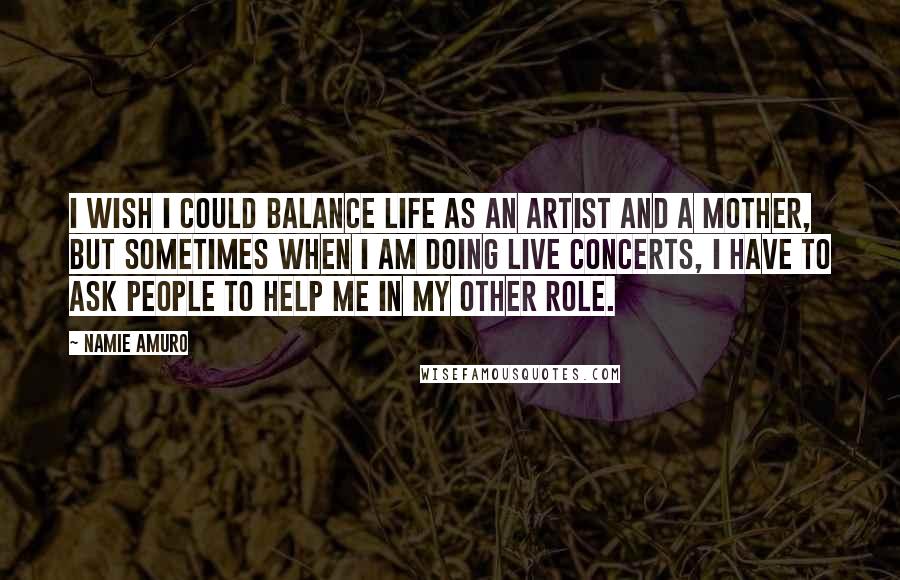 Namie Amuro Quotes: I wish I could balance life as an artist and a mother, but sometimes when I am doing live concerts, I have to ask people to help me in my other role.