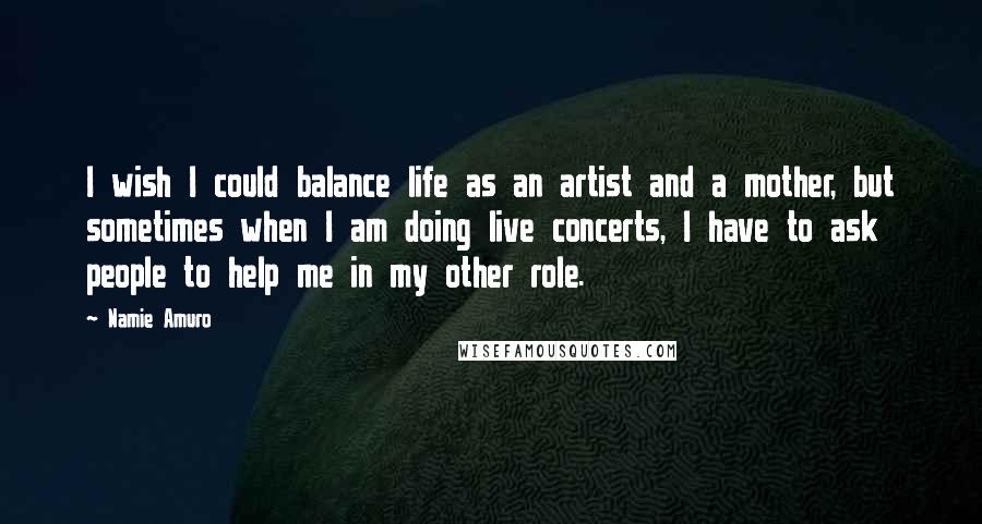 Namie Amuro Quotes: I wish I could balance life as an artist and a mother, but sometimes when I am doing live concerts, I have to ask people to help me in my other role.