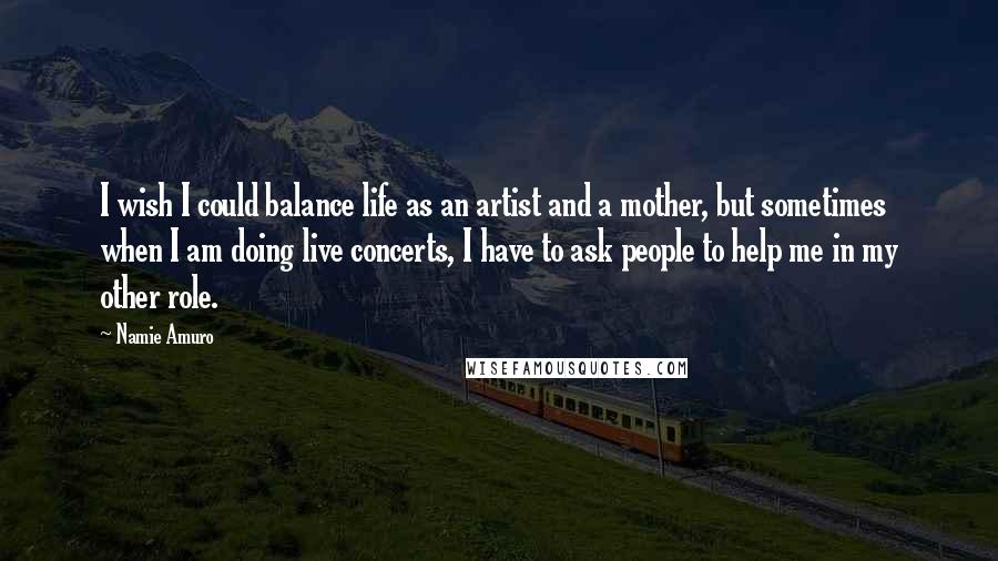 Namie Amuro Quotes: I wish I could balance life as an artist and a mother, but sometimes when I am doing live concerts, I have to ask people to help me in my other role.