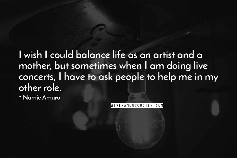 Namie Amuro Quotes: I wish I could balance life as an artist and a mother, but sometimes when I am doing live concerts, I have to ask people to help me in my other role.
