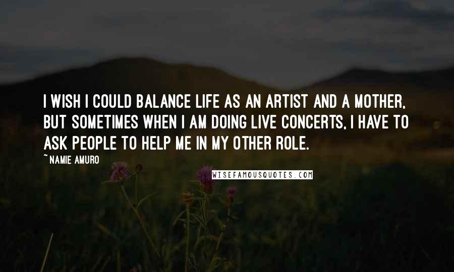 Namie Amuro Quotes: I wish I could balance life as an artist and a mother, but sometimes when I am doing live concerts, I have to ask people to help me in my other role.