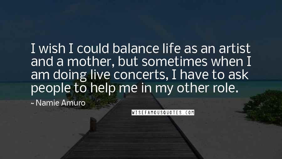 Namie Amuro Quotes: I wish I could balance life as an artist and a mother, but sometimes when I am doing live concerts, I have to ask people to help me in my other role.