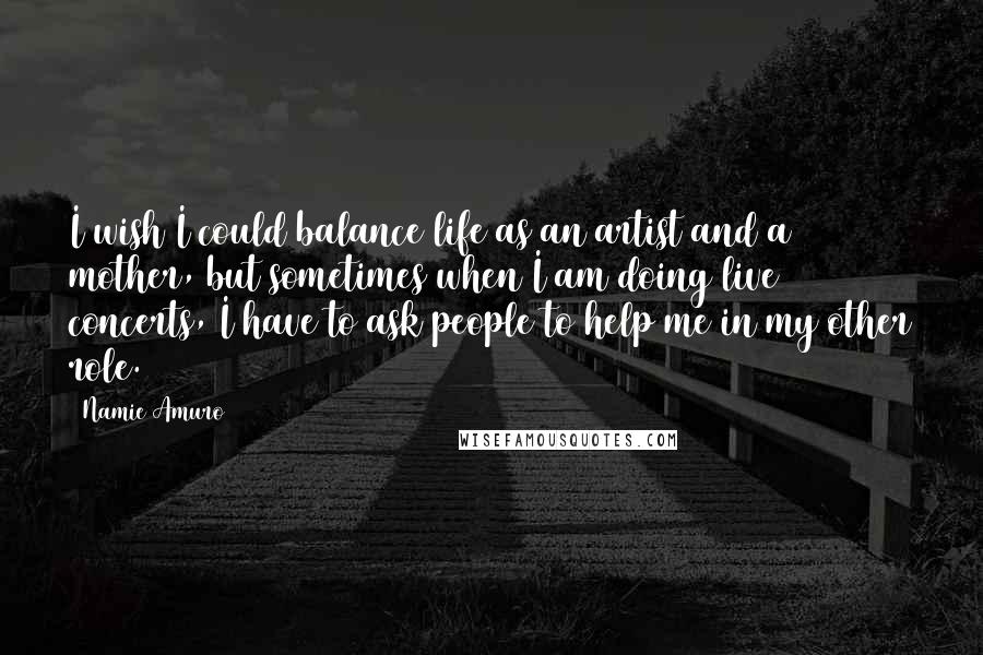 Namie Amuro Quotes: I wish I could balance life as an artist and a mother, but sometimes when I am doing live concerts, I have to ask people to help me in my other role.