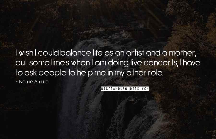 Namie Amuro Quotes: I wish I could balance life as an artist and a mother, but sometimes when I am doing live concerts, I have to ask people to help me in my other role.