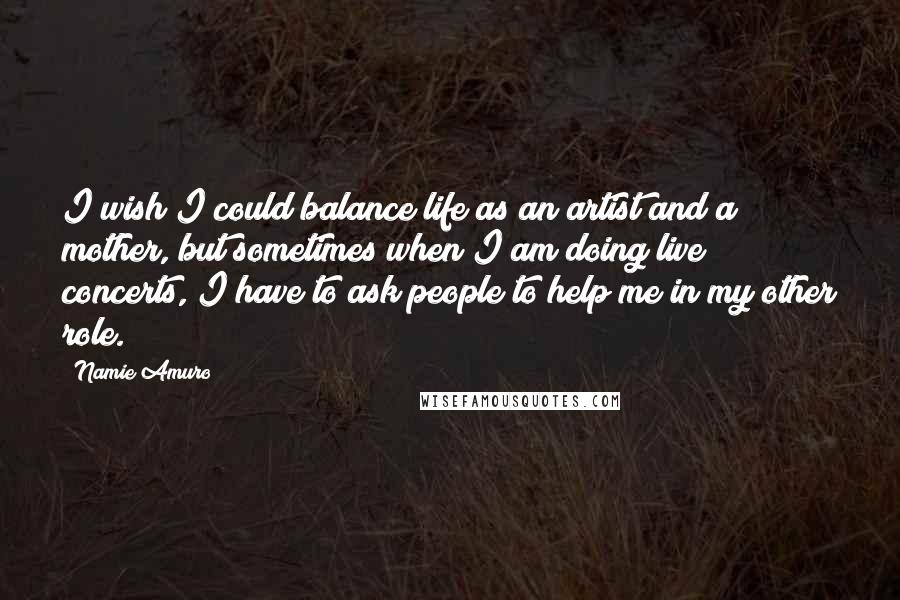 Namie Amuro Quotes: I wish I could balance life as an artist and a mother, but sometimes when I am doing live concerts, I have to ask people to help me in my other role.