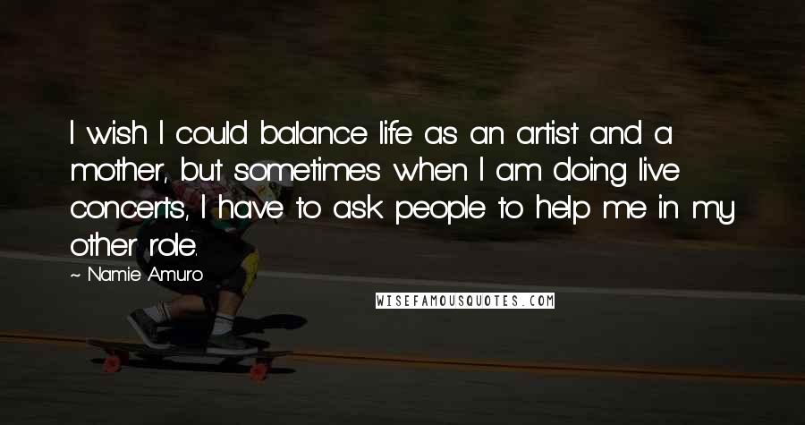 Namie Amuro Quotes: I wish I could balance life as an artist and a mother, but sometimes when I am doing live concerts, I have to ask people to help me in my other role.