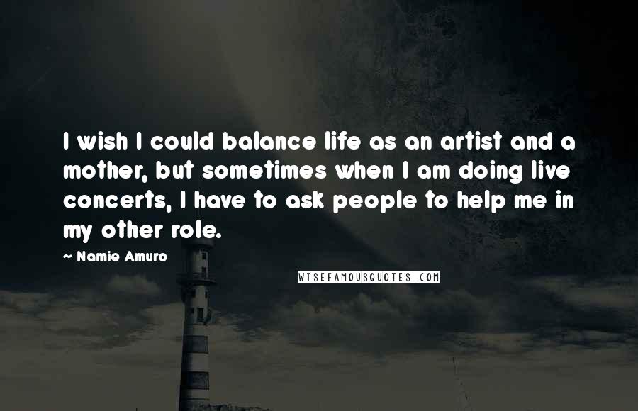 Namie Amuro Quotes: I wish I could balance life as an artist and a mother, but sometimes when I am doing live concerts, I have to ask people to help me in my other role.