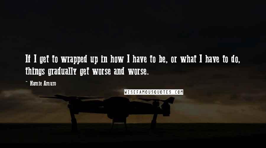 Namie Amuro Quotes: If I get to wrapped up in how I have to be, or what I have to do, things gradually get worse and worse.