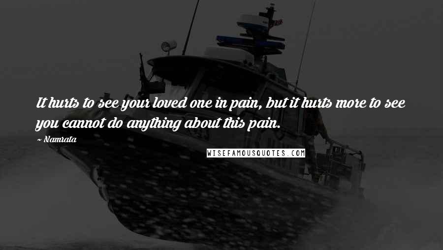 Namrata Quotes: It hurts to see your loved one in pain, but it hurts more to see you cannot do anything about this pain.