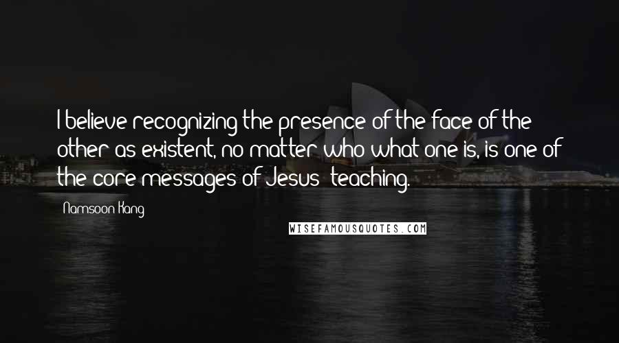 Namsoon Kang Quotes: I believe recognizing the presence of the face of the other as existent, no matter who/what one is, is one of the core messages of Jesus' teaching.