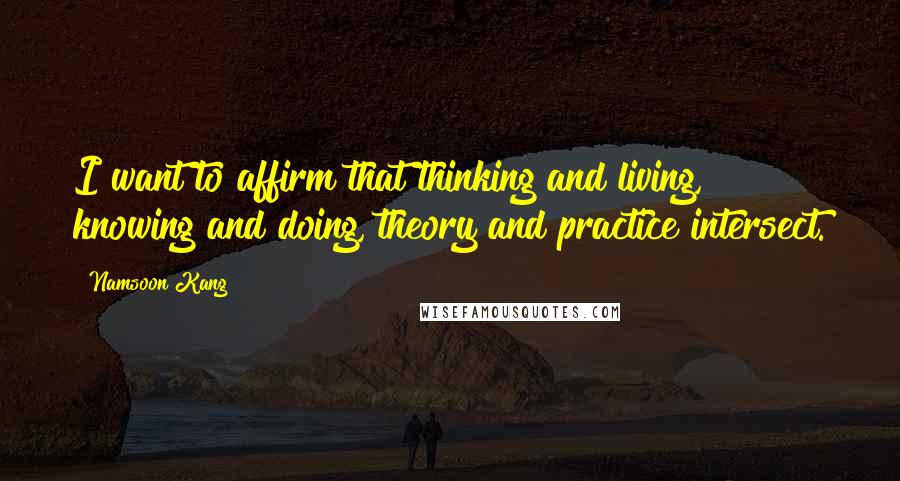 Namsoon Kang Quotes: I want to affirm that thinking and living, knowing and doing, theory and practice intersect.