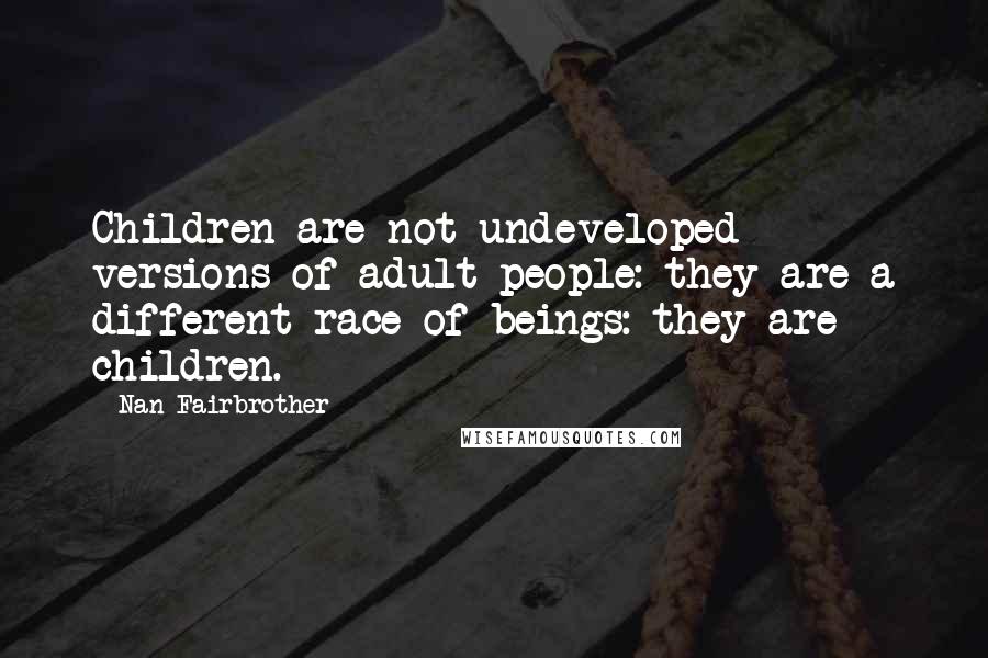 Nan Fairbrother Quotes: Children are not undeveloped versions of adult people: they are a different race of beings: they are children.