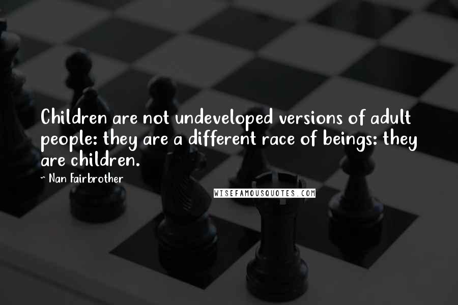 Nan Fairbrother Quotes: Children are not undeveloped versions of adult people: they are a different race of beings: they are children.