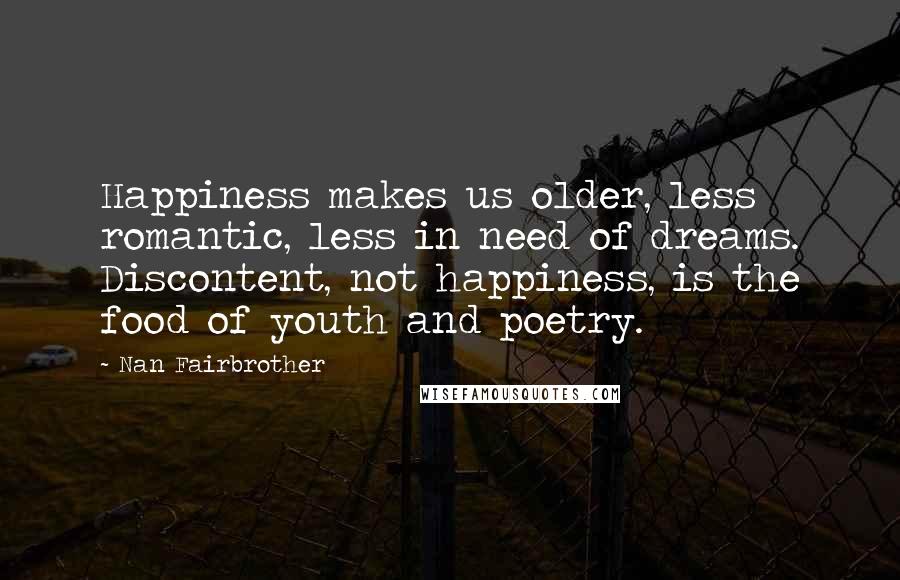 Nan Fairbrother Quotes: Happiness makes us older, less romantic, less in need of dreams. Discontent, not happiness, is the food of youth and poetry.