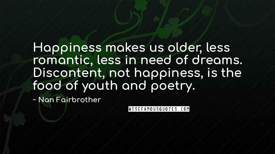 Nan Fairbrother Quotes: Happiness makes us older, less romantic, less in need of dreams. Discontent, not happiness, is the food of youth and poetry.