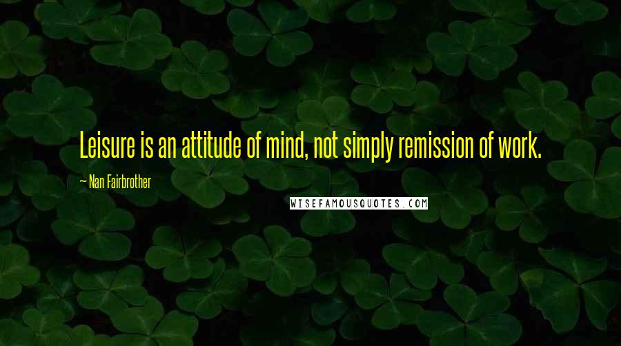 Nan Fairbrother Quotes: Leisure is an attitude of mind, not simply remission of work.