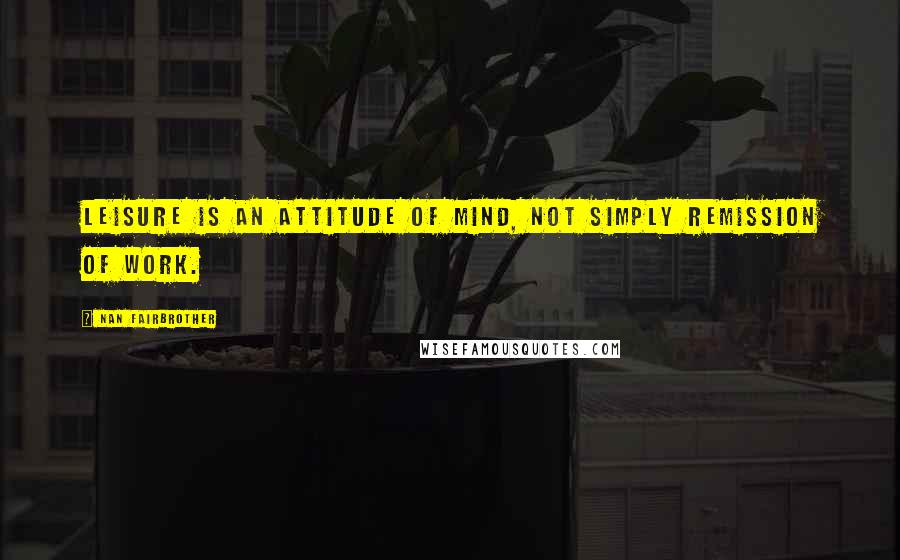 Nan Fairbrother Quotes: Leisure is an attitude of mind, not simply remission of work.