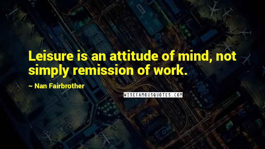 Nan Fairbrother Quotes: Leisure is an attitude of mind, not simply remission of work.