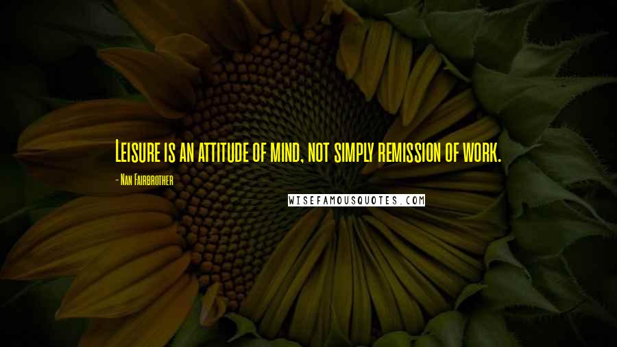 Nan Fairbrother Quotes: Leisure is an attitude of mind, not simply remission of work.