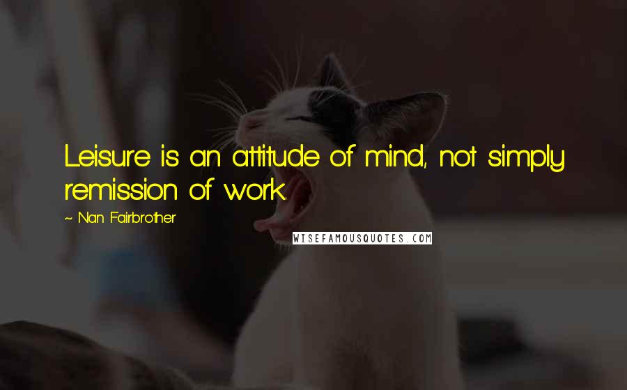 Nan Fairbrother Quotes: Leisure is an attitude of mind, not simply remission of work.