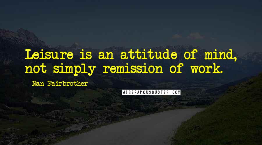 Nan Fairbrother Quotes: Leisure is an attitude of mind, not simply remission of work.