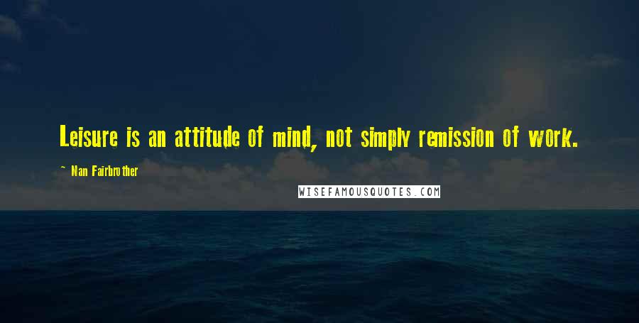 Nan Fairbrother Quotes: Leisure is an attitude of mind, not simply remission of work.