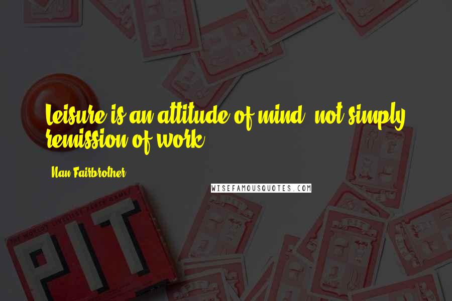 Nan Fairbrother Quotes: Leisure is an attitude of mind, not simply remission of work.