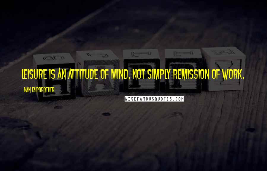 Nan Fairbrother Quotes: Leisure is an attitude of mind, not simply remission of work.