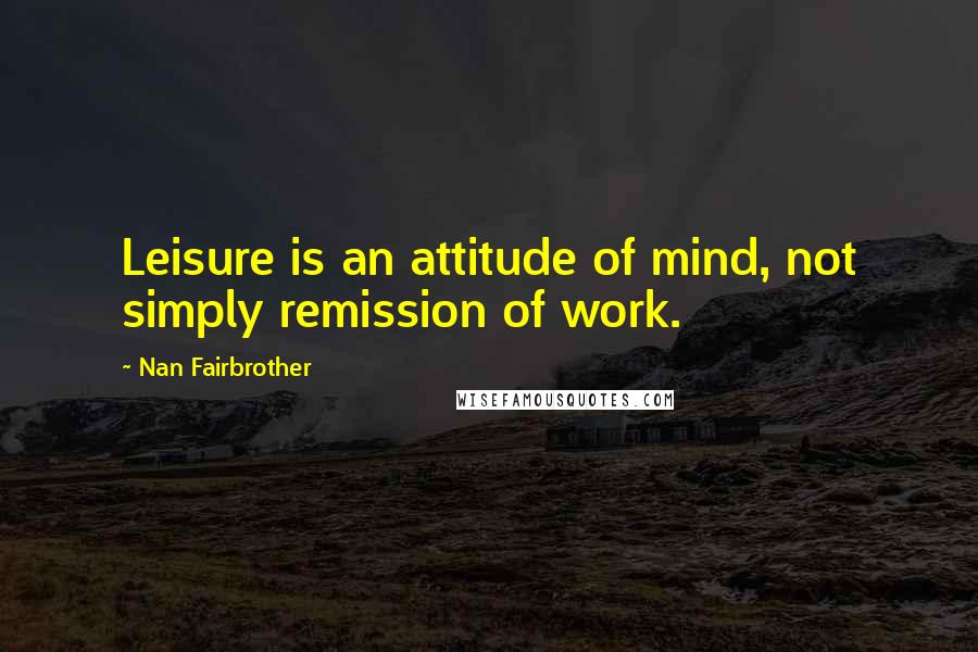 Nan Fairbrother Quotes: Leisure is an attitude of mind, not simply remission of work.