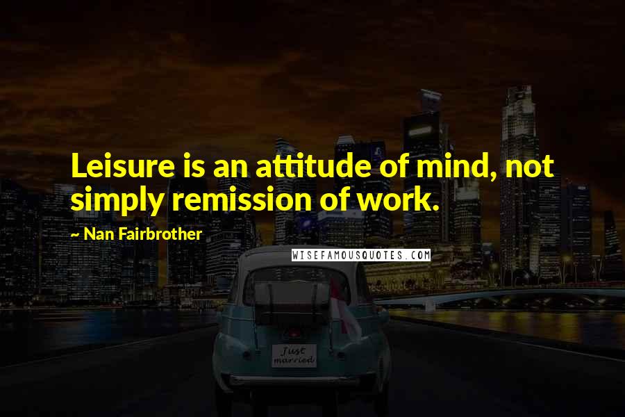 Nan Fairbrother Quotes: Leisure is an attitude of mind, not simply remission of work.
