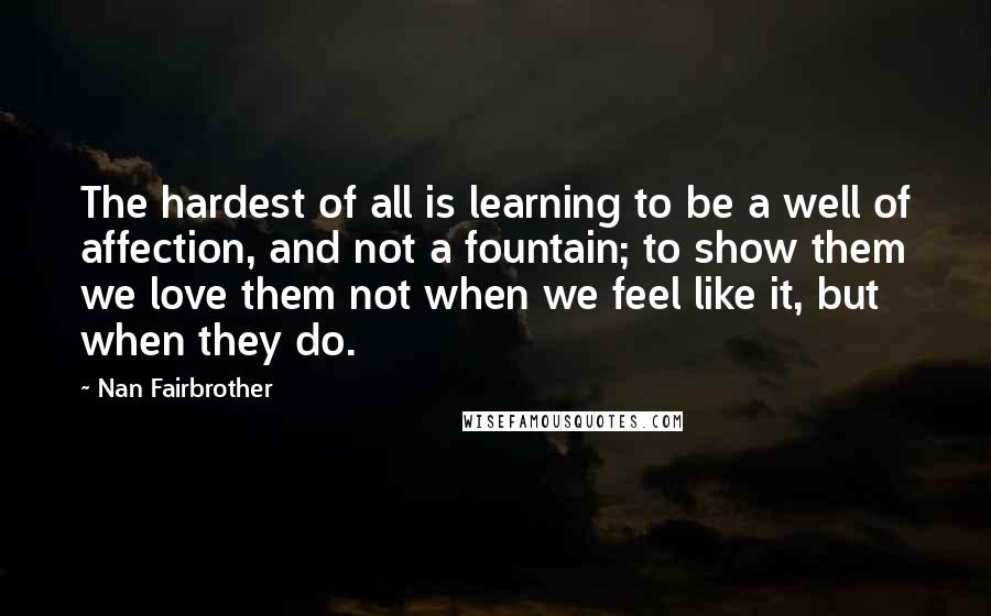 Nan Fairbrother Quotes: The hardest of all is learning to be a well of affection, and not a fountain; to show them we love them not when we feel like it, but when they do.