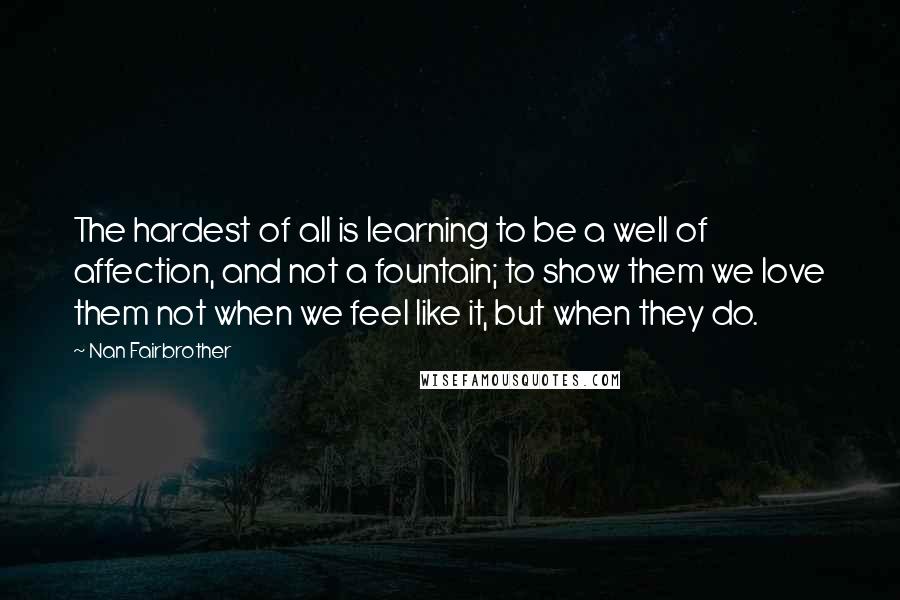 Nan Fairbrother Quotes: The hardest of all is learning to be a well of affection, and not a fountain; to show them we love them not when we feel like it, but when they do.