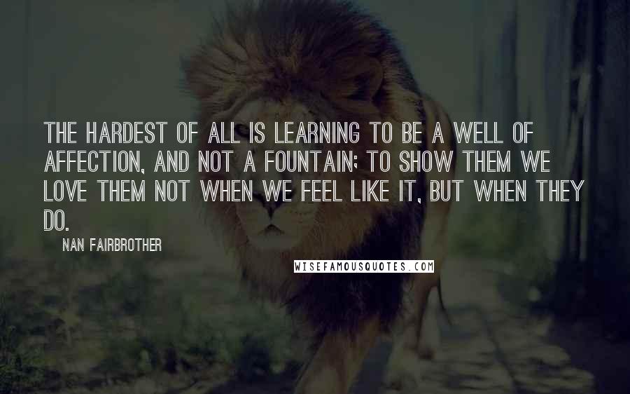 Nan Fairbrother Quotes: The hardest of all is learning to be a well of affection, and not a fountain; to show them we love them not when we feel like it, but when they do.