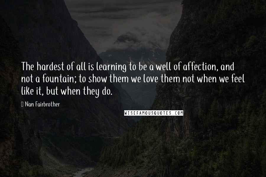 Nan Fairbrother Quotes: The hardest of all is learning to be a well of affection, and not a fountain; to show them we love them not when we feel like it, but when they do.
